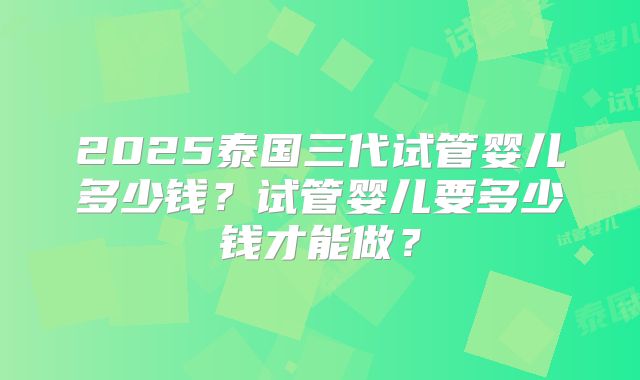 2025泰国三代试管婴儿多少钱?试管婴儿要多少钱才能做?