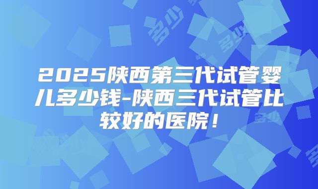 2025陕西第三代试管婴儿多少钱-陕西三代试管比较好的医院！