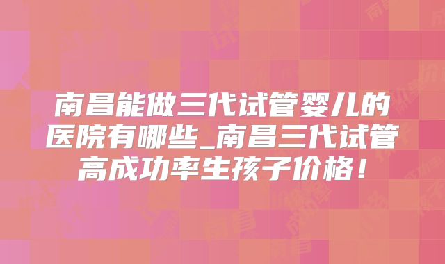 南昌能做三代试管婴儿的医院有哪些_南昌三代试管高成功率生孩子价格！