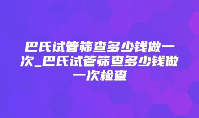 巴氏试管筛查多少钱做一次_巴氏试管筛查多少钱做一次检查