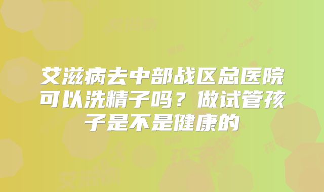 艾滋病去中部战区总医院可以洗精子吗?做试管孩子是不是健康的