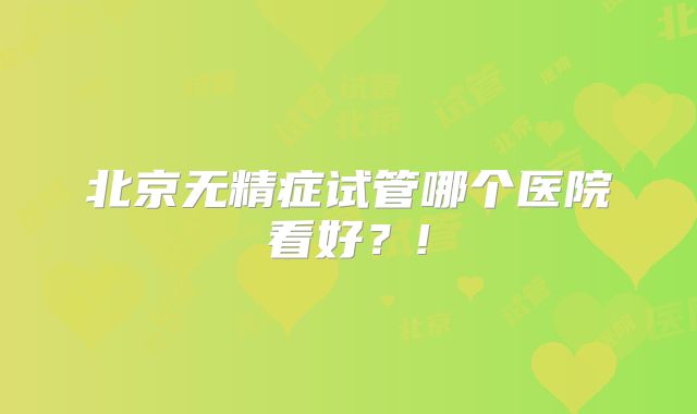 北京无精症试管哪个医院看好?!