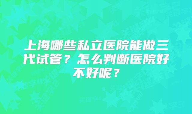 上海哪些私立医院能做三代试管？怎么判断医院好不好呢？