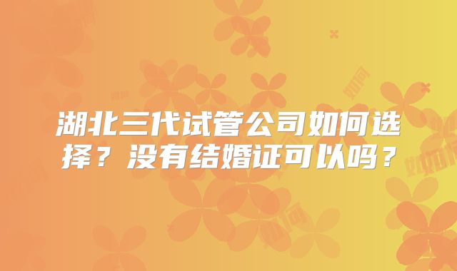 湖北三代试管公司如何选择?没有结婚证可以吗?