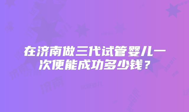 在济南做三代试管婴儿一次便能成功多少钱？