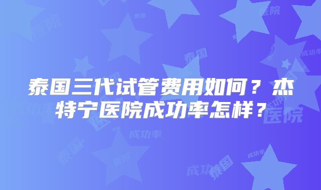泰国三代试管费用如何？杰特宁医院成功率怎样？