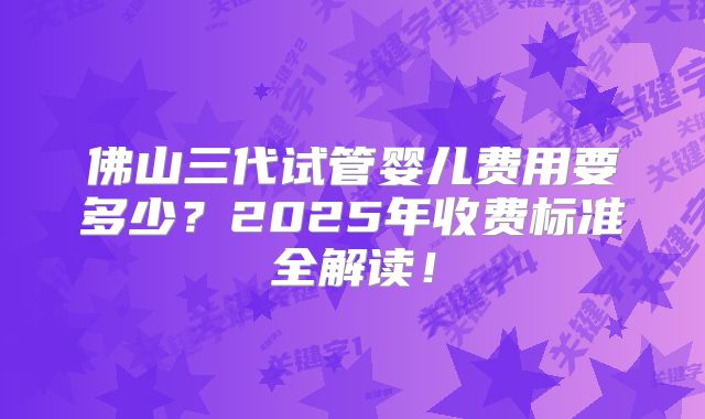 佛山三代试管婴儿费用要多少？2025年收费标准全解读！