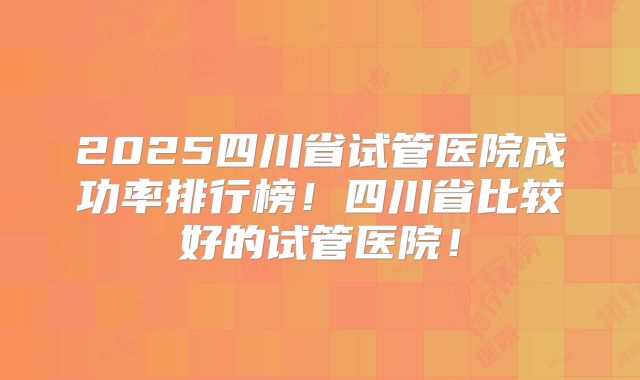 2025四川省试管医院成功率排行榜!四川省比较好的试管医院!