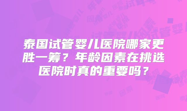 泰国试管婴儿医院哪家更胜一筹？年龄因素在挑选医院时真的重要吗？