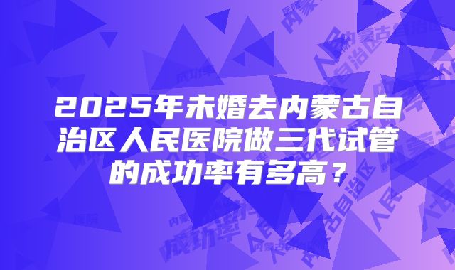 2025年未婚去内蒙古自治区人民医院做三代试管的成功率有多高？