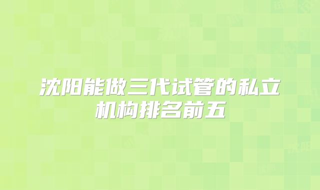 沈阳能做三代试管的私立机构排名前五
