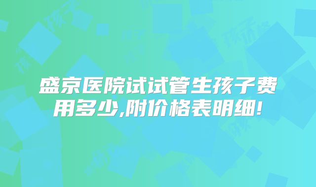 盛京医院试试管生孩子费用多少,附价格表明细!