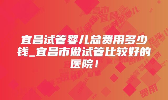 宜昌试管婴儿总费用多少钱_宜昌市做试管比较好的医院！