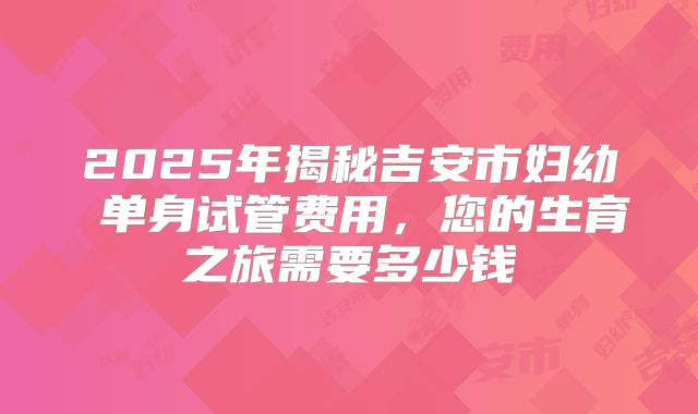 2025年揭秘吉安市妇幼 单身试管费用，您的生育之旅需要多少钱