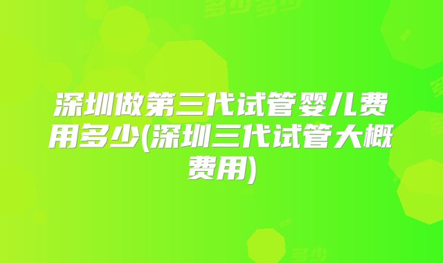 深圳做第三代试管婴儿费用多少(深圳三代试管大概费用)