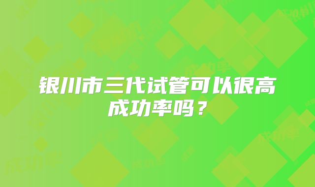 银川市三代试管可以很高成功率吗?