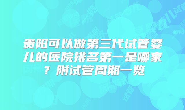 贵阳可以做第三代试管婴儿的医院排名第一是哪家？附试管周期一览