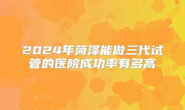 2024年菏泽能做三代试管的医院成功率有多高