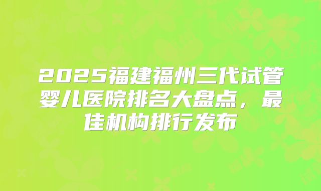 2025福建福州三代试管婴儿医院排名大盘点，最佳机构排行发布