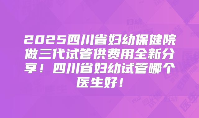 2025四川省妇幼保健院做三代试管供费用全新分享！四川省妇幼试管哪个医生好！