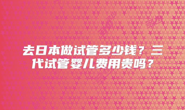 去日本做试管多少钱？三代试管婴儿费用贵吗？