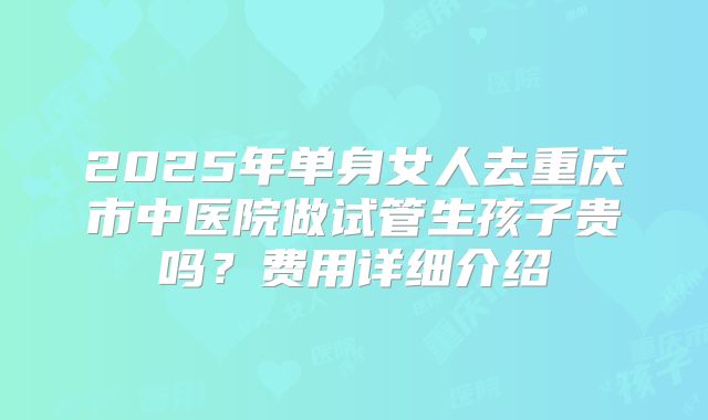 2025年单身女人去重庆市中医院做试管生孩子贵吗？费用详细介绍