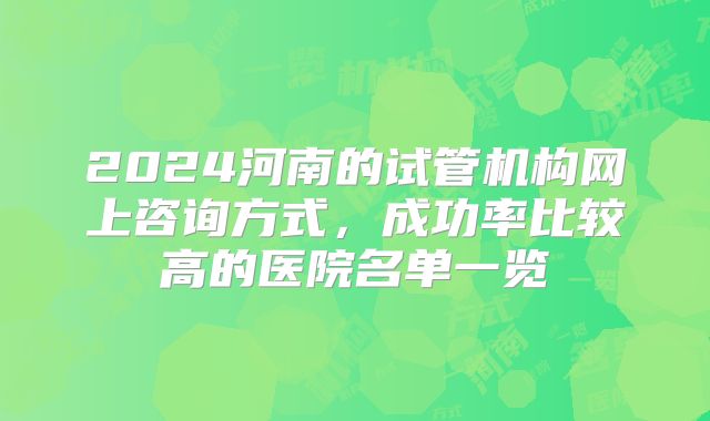 2024河南的试管机构网上咨询方式,成功率比较高的医院名单一览