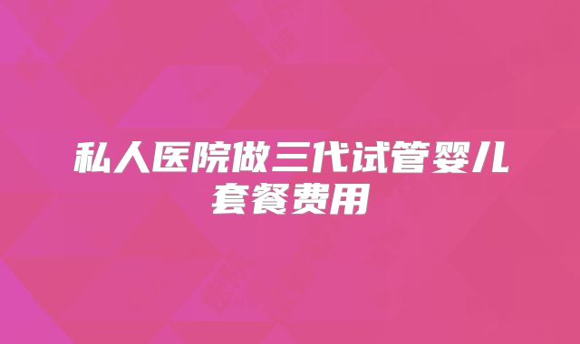 私人医院做三代试管婴儿套餐费用