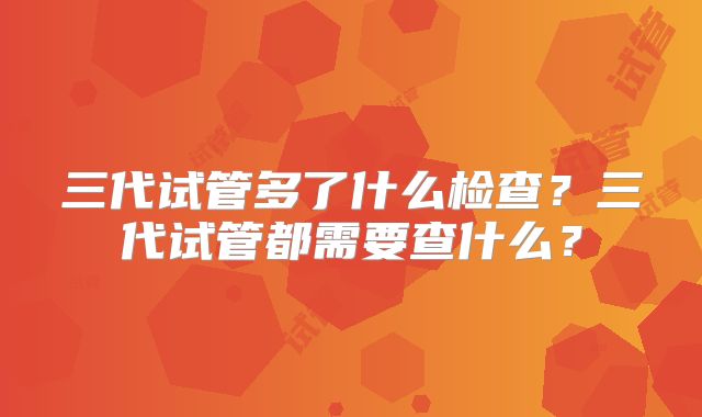 三代试管多了什么检查?三代试管都需要查什么?