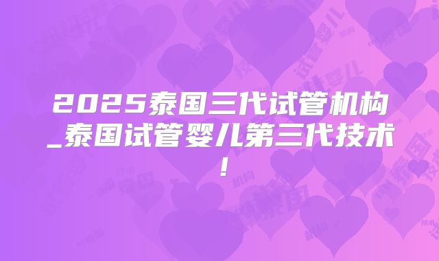 2025泰国三代试管机构_泰国试管婴儿第三代技术!