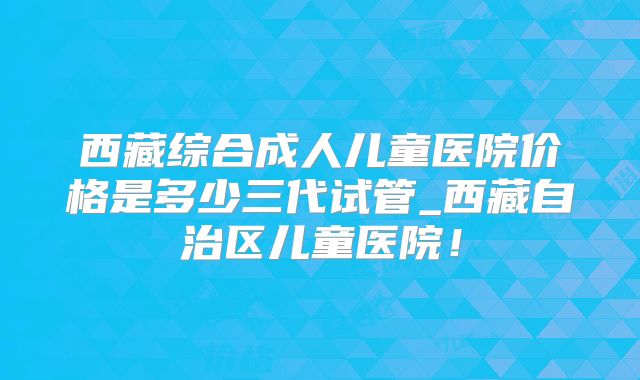 西藏综合成人儿童医院价格是多少三代试管_西藏自治区儿童医院！