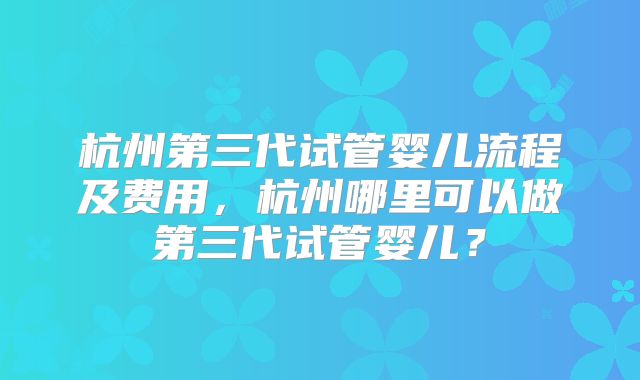 杭州第三代试管婴儿流程及费用,杭州哪里可以做第三代试管婴儿?