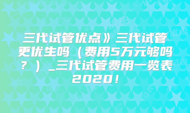 三代试管优点》三代试管更优生吗(费用5万元够吗?)_三代试管费用一览表2020!
