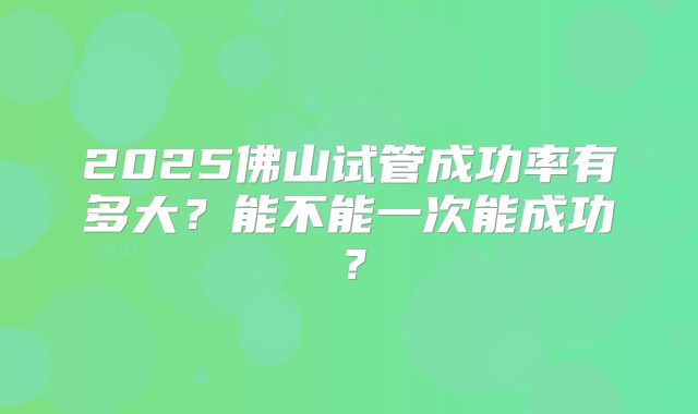 2025佛山试管成功率有多大？能不能一次能成功？