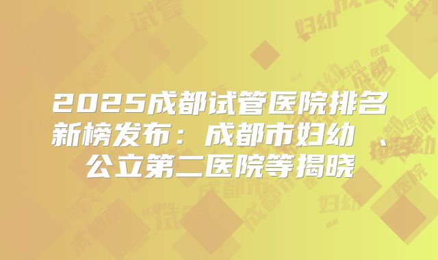 2025成都试管医院排名新榜发布：成都市妇幼 、公立第二医院等揭晓