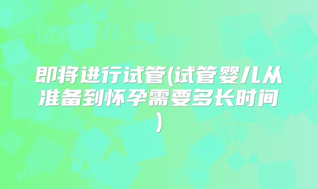 即将进行试管(试管婴儿从准备到怀孕需要多长时间)