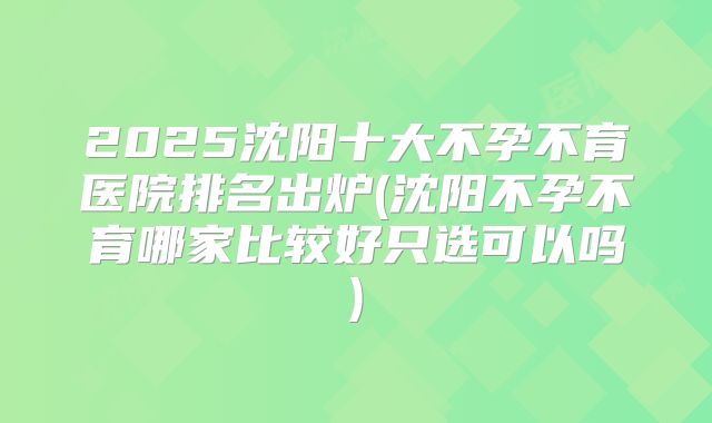 2025沈阳十大不孕不育医院排名出炉(沈阳不孕不育哪家比较好只选可以吗)