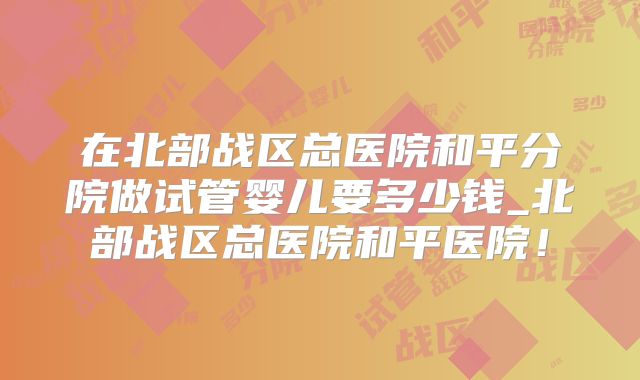 在北部战区总医院和平分院做试管婴儿要多少钱_北部战区总医院和平医院!