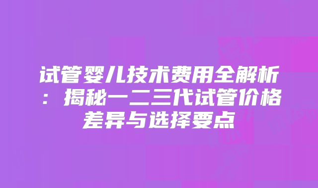试管婴儿技术费用全解析：揭秘一二三代试管价格差异与选择要点