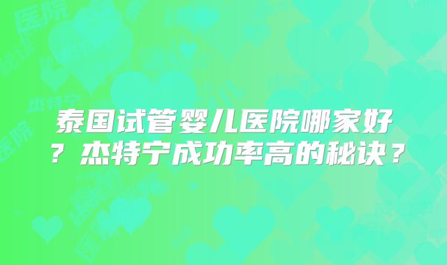 泰国试管婴儿医院哪家好？杰特宁成功率高的秘诀？