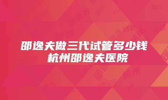 邵逸夫做三代试管多少钱 杭州邵逸夫医院