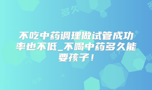 不吃中药调理做试管成功率也不低_不喝中药多久能要孩子！