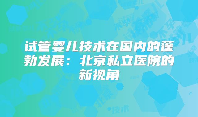 试管婴儿技术在国内的蓬勃发展：北京私立医院的新视角