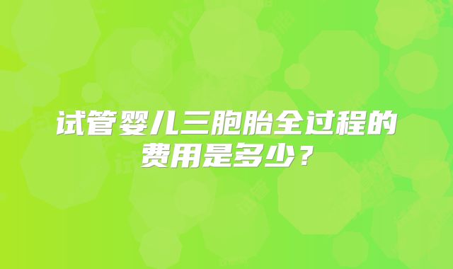 试管婴儿三胞胎全过程的费用是多少？