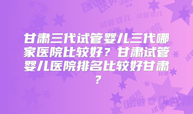 甘肃三代试管婴儿三代哪家医院比较好？甘肃试管婴儿医院排名比较好甘肃？