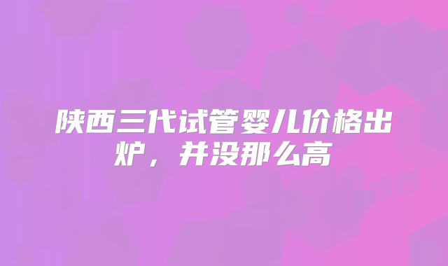 陕西三代试管婴儿价格出炉,并没那么高