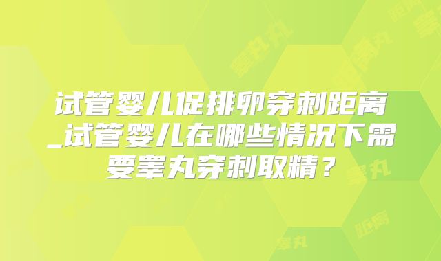 试管婴儿促排卵穿刺距离_试管婴儿在哪些情况下需要睾丸穿刺取精?