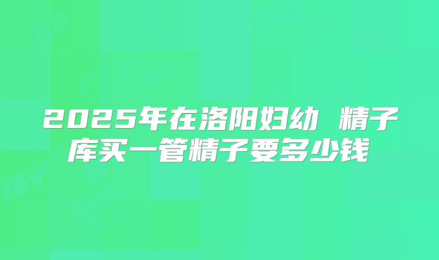 2025年在洛阳妇幼 精子库买一管精子要多少钱