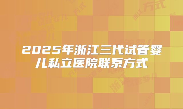 2025年浙江三代试管婴儿私立医院联系方式