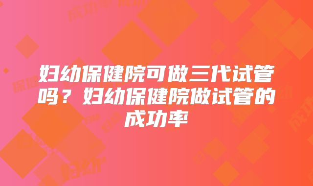 妇幼保健院可做三代试管吗？妇幼保健院做试管的成功率
